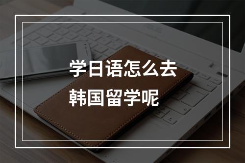 学日语怎么去韩国留学呢