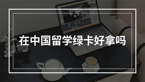 在中国留学绿卡好拿吗