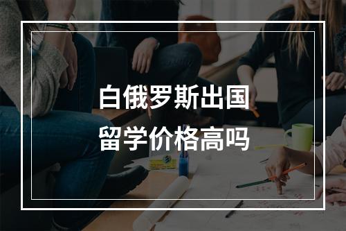 白俄罗斯出国留学价格高吗