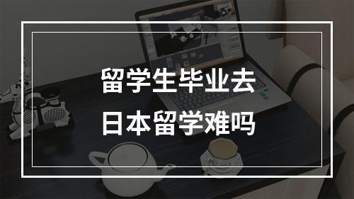 留学生毕业去日本留学难吗