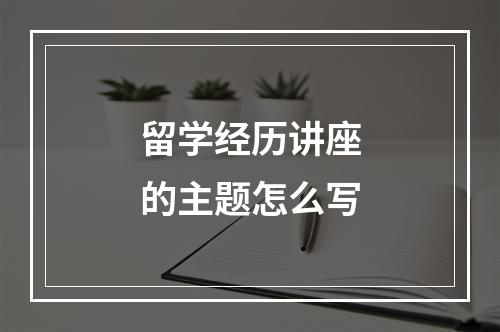 留学经历讲座的主题怎么写