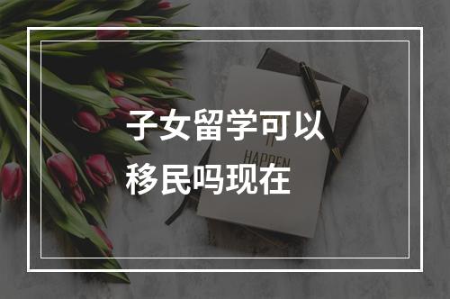 子女留学可以移民吗现在