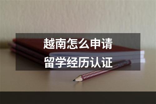 越南怎么申请留学经历认证