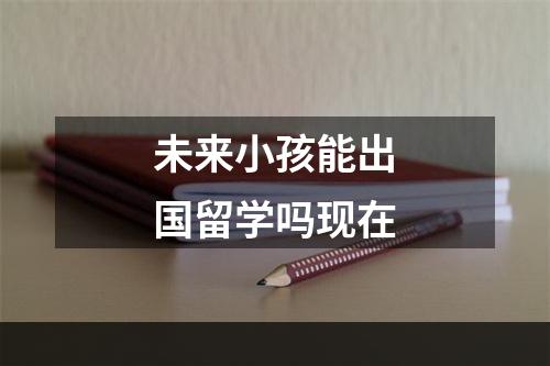 未来小孩能出国留学吗现在