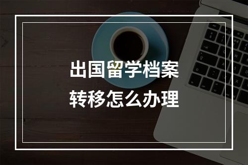 出国留学档案转移怎么办理