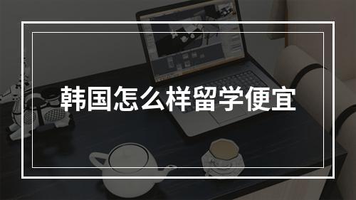 韩国怎么样留学便宜