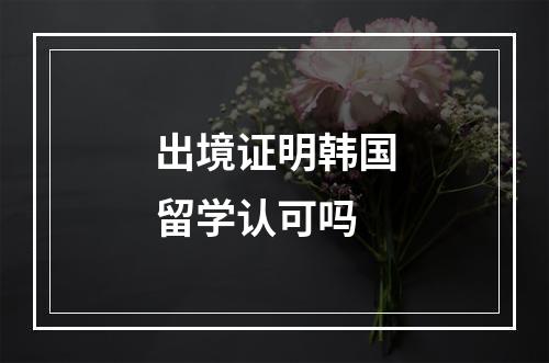 出境证明韩国留学认可吗