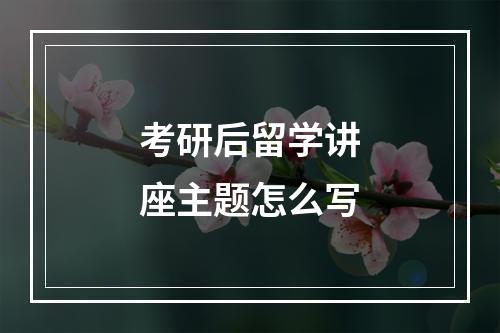 考研后留学讲座主题怎么写