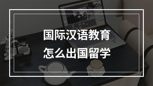 国际汉语教育怎么出国留学