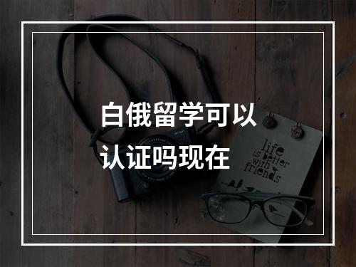 白俄留学可以认证吗现在