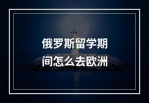 俄罗斯留学期间怎么去欧洲