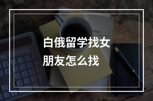 白俄留学找女朋友怎么找