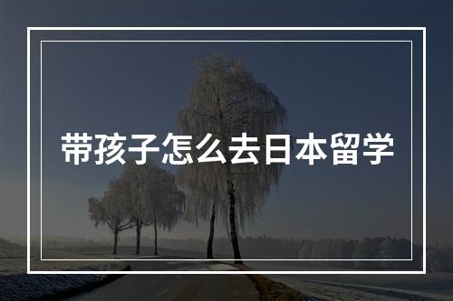 带孩子怎么去日本留学