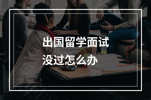 出国留学面试没过怎么办