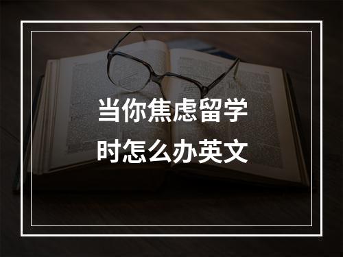 当你焦虑留学时怎么办英文