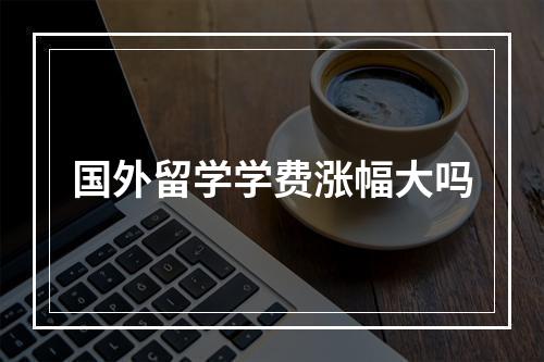 国外留学学费涨幅大吗