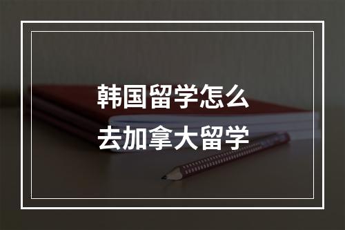 韩国留学怎么去加拿大留学