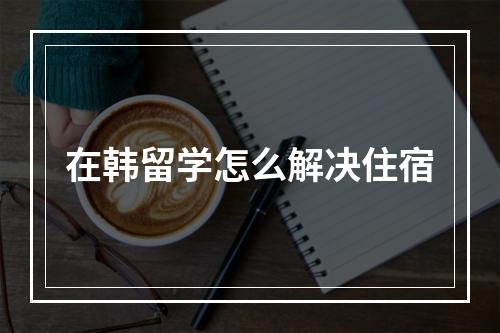 在韩留学怎么解决住宿