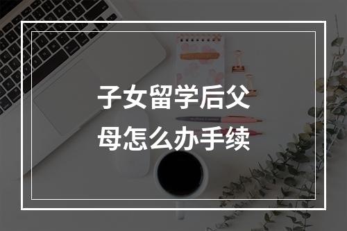 子女留学后父母怎么办手续