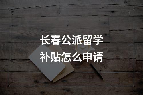 长春公派留学补贴怎么申请