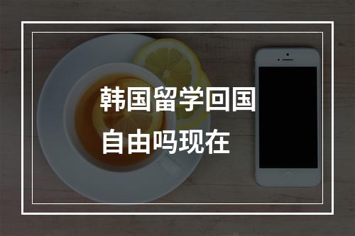 韩国留学回国自由吗现在