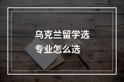 乌克兰留学选专业怎么选