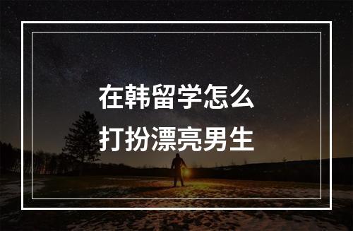 在韩留学怎么打扮漂亮男生