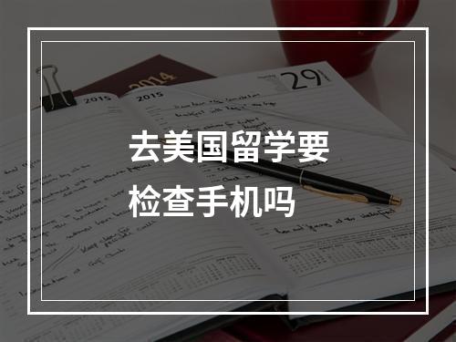 去美国留学要检查手机吗