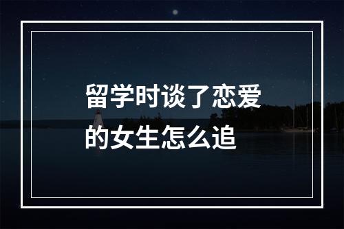 留学时谈了恋爱的女生怎么追