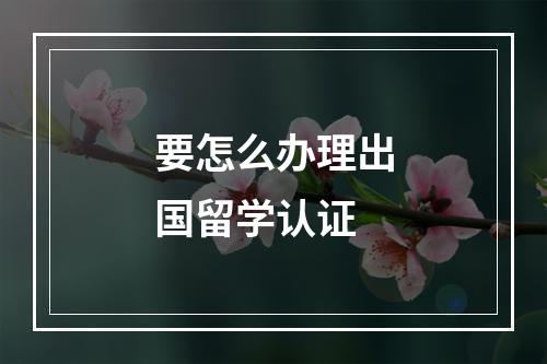 要怎么办理出国留学认证