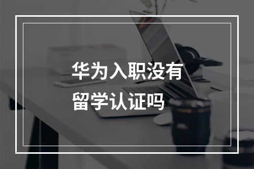 华为入职没有留学认证吗