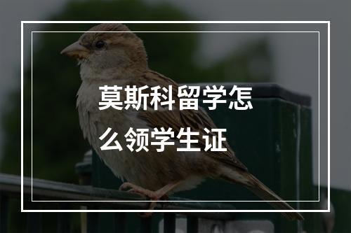 莫斯科留学怎么领学生证