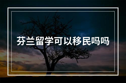 芬兰留学可以移民吗吗