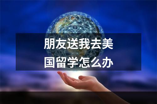 朋友送我去美国留学怎么办