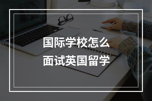 国际学校怎么面试英国留学