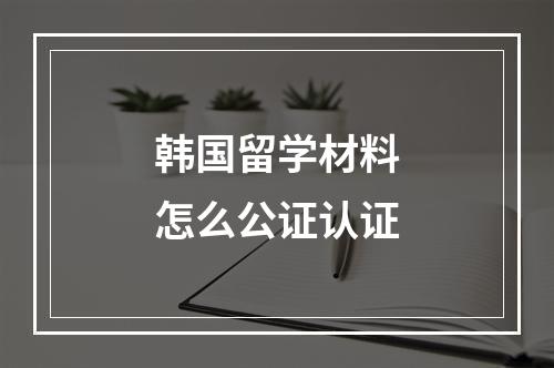 韩国留学材料怎么公证认证