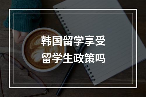 韩国留学享受留学生政策吗