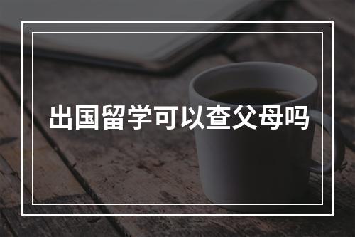 出国留学可以查父母吗