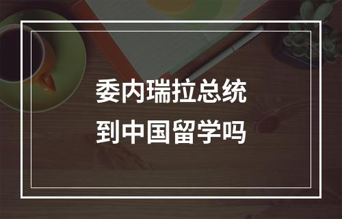 委内瑞拉总统到中国留学吗