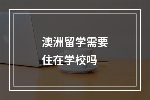 澳洲留学需要住在学校吗