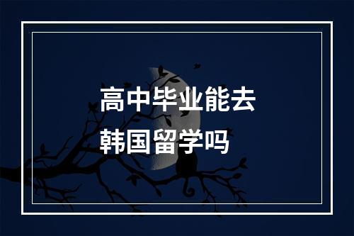 高中毕业能去韩国留学吗