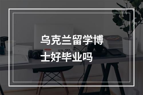 乌克兰留学博士好毕业吗