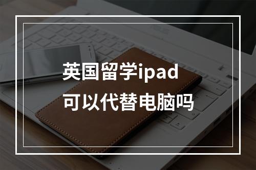 英国留学ipad可以代替电脑吗