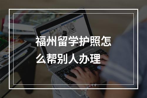 福州留学护照怎么帮别人办理