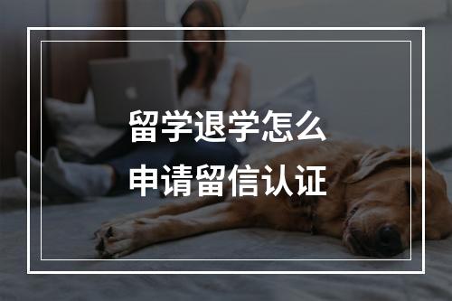 留学退学怎么申请留信认证