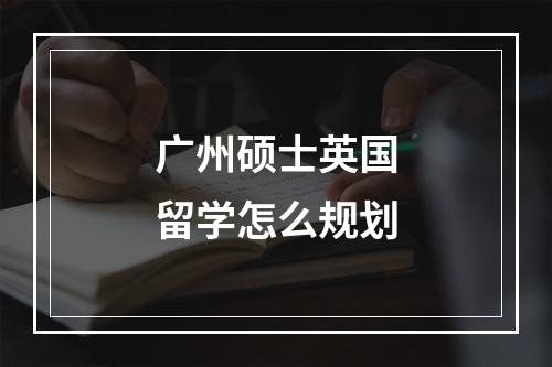 广州硕士英国留学怎么规划