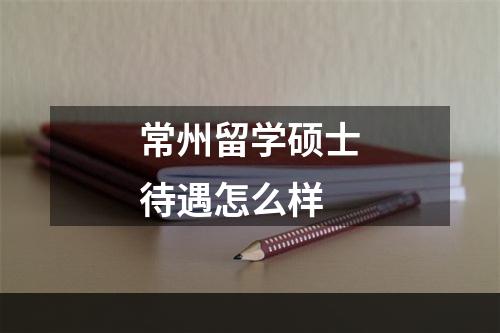 常州留学硕士待遇怎么样