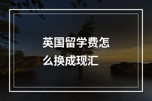 英国留学费怎么换成现汇