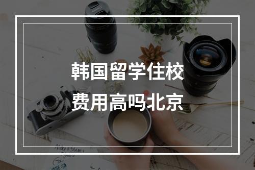 韩国留学住校费用高吗北京