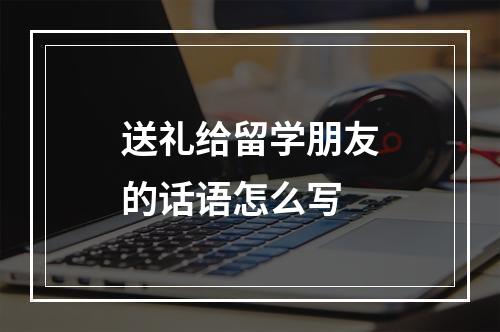 送礼给留学朋友的话语怎么写